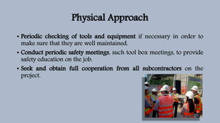 Physical Approach
• Periodic checking of tools and equipment if necessary in order to
make sure that they are well maintained.
• Conduct periodic safety meetings, such tool box meetings, to provide
safety education on the job.
• Seek and obtain full cooperation from all subcontractors on the
project.
 