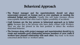 Behavioral Approach
• The Project manager and the superintendents should not place
unnecessary pressure on foeman such as over emphasis on meeting the
estimated budget and schedule. Usually this will make foremen choose
unacceptable method that often lead to higher possibility of accidents.
• Craft foremen are the key persons in behavioral approach as to better
safety, because they q the persons who have daily contact with Workers.
They are also the person in the best position to detect the workers
abnormal behavior,
• The foremen along with project manager and superintendent should try to
create and maintain good relationship between members of crew crafts If
workers have pleasant relationship with each other, they tend to be more
concerned about their co-workers safety.
 