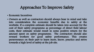 Approaches To Improve Safety
• Economic Incentives
• Owners as well as contractors should always bear in mind and take
into consideration the economic benefits due to safety at the
worksite. If a complete estimate should be taken into account for the
cost of their safety programme as percentage of direct field labour
costs, their estimate would result in some positive return for the
amount spent on safety programme. The contractors should also
reward workers for good safety performance. This creates
perseverance on their part to learn more, know, practice and strive
towards a high level of safety at the job site.
 