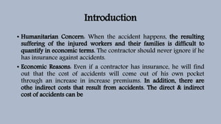 Introduction
• Humanitarian Concern: When the accident happens, the resulting
suffering of the injured workers and their families is difficult to
quantify in economic terms. The contractor should never ignore if he
has insurance against accidents.
• Economic Reasons: Even if a contractor has insurance, he will find
out that the cost of accidents will come out of his own pocket
through an increase in increase premiums. In addition, there are
othe indirect costs that result from accidents. The direct & indirect
cost of accidents can be
 