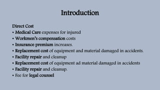 Introduction
Direct Cost
• Medical Care expenses for injured
• Workmen’s compensation costs
• Insurance premium increases.
• Replacement cost of equipment and material damaged in accidents.
• Facility repair and cleanup
• Replacement cost of equipment ad material damaged in accidents
• Facility repair and cleanup.
• Fee for legal counsel
 