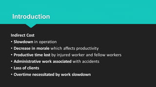 Introduction
Indirect Cost
• Slowdown in operation
• Decrease in morale which affects productivity
• Productive time lost by injured worker and fellow workers
• Administrative work associated with accidents
• Loss of clients
• Overtime necessitated by work slowdown
 