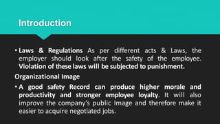 Introduction
• Laws & Regulations As per different acts & Laws, the
employer should look after the safety of the employee.
Violation of these laws will be subjected to punishment.
Organizational Image
• A good safety Record can produce higher morale and
productivity and stronger employee loyalty. It will also
improve the company’s public Image and therefore make it
easier to acquire negotiated jobs.
 