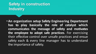 Safety in construction
Industry
•An organization setup Safety Engineering Department
has to play basically the role of catalyst which
communicates the message of safety and motivates
the employee to adopt safe practices. For exercising
their effective control over unsafe practices and ensue
safety each & every line manager has to understand
the importance of safety.
 