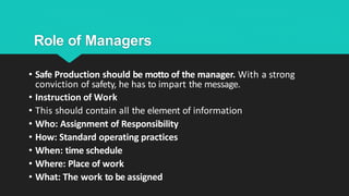 Role of Managers
• Safe Production should be motto of the manager. With a strong
conviction of safety, he has to impart the message.
• Instruction of Work
• This should contain all the element of information
• Who: Assignment of Responsibility
• How: Standard operating practices
• When: time schedule
• Where: Place of work
• What: The work to be assigned
 
