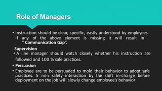 Role of Managers
• Instruction should be clear, specific, easily understood by employees.
If any of the above element is missing it will result in
“ Communication Gap”.
. Supervision
• A line manager should watch closely whether his instruction are
followed and 100 % safe practices.
• Persuasion
• Employee are to be persuaded to mold their behavior to adopt safe
practices. 5 min safety interaction by the shift in-charge before
deployment on the job will slowly change employee’s behavior
 