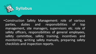 Syllabus
•Construction Safety Management: role of various
parties, duties and responsibilities of top
management, site managers, supervisors etc. role of
safety officers, responsibilities of general employees,
safety committee, safety training, incentives and
monitoring, writing safety manuals, preparing safety
checklists and inspection reports.
 