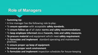 Role of Managers
• Summing Up:
• A line manager has the following role to play:
• To ensure operation with acceptable safety standards.
• To ensure follow up of all stator norms and safety recommendations
• To keep employee informed about hazards, risks and safety measures.
• To procure material and equipment which meet safety requirement.
• To formulate and implement standard operating and maintenance
practices.
• To ensure proper up keep of equipment.
• To ensure proper work environment.
• To formulate and implement inspection schedules for house-keeping
 