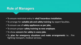 Role of Managers
• To ensure restricted entry in vital/ hazardous installation.
• To arrange for suitable job and safety training by expert faculties.
• To ensure use of safety appliances as per jobs,
• To ensure proper safety training to new employee.
• To show concern for safety in every jobs.
• To plan for emergency situations and make arrangements i.e. . Fire
fighting transport, medical services.
 