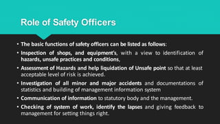 Role of Safety Officers
• The basic functions of safety officers can be listed as follows:
• Inspection of shops, and equipment's, with a view to identification of
hazards, unsafe practices and conditions,
• Assessment of Hazards and help liquidation of Unsafe point so that at least
acceptable level of risk is achieved.
• Investigation of all minor and major accidents and documentations of
statistics and building of management information system
• Communication of information to statutory body and the management.
• Checking of system of work, identify the lapses and giving feedback to
management for setting things right.
 