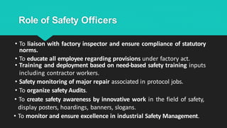 Role of Safety Officers
• To liaison with factory inspector and ensure compliance of statutory
norms.
• To educate all employee regarding provisions under factory act.
• Training and deployment based on need-based safety training inputs
including contractor workers.
• Safety monitoring of major repair associated in protocol jobs.
• To organize safety Audits.
• To create safety awareness by innovative work in the field of safety,
display posters, hoardings, banners, slogans.
• To monitor and ensure excellence in industrial Safety Management.
 