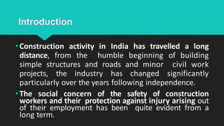 Introduction
• Construction activity in India has travelled a long
distance, from the humble beginning of building
simple structures and roads and minor civil work
projects, the industry has changed significantly
particularly over the years following independence.
• The social concern of the safety of construction
workers and their protection against injury arising out
of their employment has been quite evident from a
long term.
 