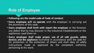 Role of Employee
• Following are the model code of Code of conduct.
• Every employee will co- operate with the employer in carrying out
the provisions of this code.
• Every employee shall forth with report the employer or the foreman
any defect that he may discover in the Industrial Establishment or the
appliances used there on
• Every employee shall make proper use of all safe guards, safety
devices and the appliance furnished in accordance with the code for
his protection or the protection of others and shall obey all safety
instructions made or approved by the competent authority,
pertaining to his work.
 