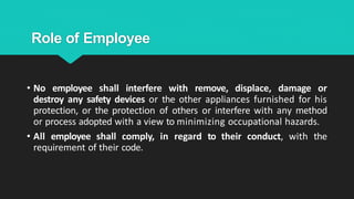 Role of Employee
• No employee shall interfere with remove, displace, damage or
destroy any safety devices or the other appliances furnished for his
protection, or the protection of others or interfere with any method
or process adopted with a view to minimizing occupational hazards.
• All employee shall comply, in regard to their conduct, with the
requirement of their code.
 