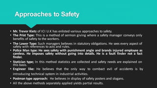 Approaches to Safety
• Mr. Trevor Kietz of ICI U.K has enlisted various approaches to safety.
• The Prist Type: This is a method of sermon giving where a safety manager conveys only
benefits of safety to the workers.
• The Lawer Type: Such managers believes in statutory obligations. He sees every aspect of
safety with references to acts and rules.
• Police Man type: He sees safety with punishment angle and brands injured employee as
careless. He imposes safety without going into details. He is a fault finder not a fact
finder.
• Statician type; In this method statistics are collected and safety needs are explained on
this basis.
• Engineer like: He believes that the only way to combact evil of accidents is by
introducing technical system in industrial activities.
• Postman type approach: He believes in display of safety posters and slogans.
• All the above methods separately applied yields partial results.
 