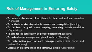 Role of Management in Ensuring Safety
• To analyze the cause of accidents in time and enforce remedies
(Planning)
• To motivate workers by suitable rewards and recognition (Leading)
• To be keen in good house keeping, removing unsafe condition
(Organizing)
• To care for job satisfaction by proper deployment. (Leading)
• To make disaster management plan & enforce (Planning)
• To make action plan for each managers within time frame and
review (Planning)
• Discussion on compliance and corrective action (Controlling)
 