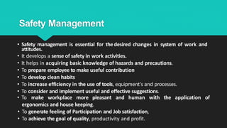 Safety Management
• Safety management is essential for the desired changes in system of work and
attitudes.
• It develops a sense of safety in work activities.
• It helps in acquiring basic knowledge of hazards and precautions.
• To prepare employee to make useful contribution
• To develop clean habits
• To increase efficiency in the use of tools, equipment's and processes.
• To consider and implement useful and effective suggestions.
• To make workplace more pleasant and human with the application of
ergonomics and house keeping.
• To generate feeling of Participation and Job satisfaction,
• To achieve the goal of quality, productivity and profit.
 