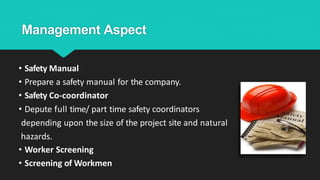 Management Aspect
• Safety Manual
• Prepare a safety manual for the company.
• Safety Co-coordinator
• Depute full time/ part time safety coordinators
depending upon the size of the project site and natural
hazards.
• Worker Screening
• Screening of Workmen
 