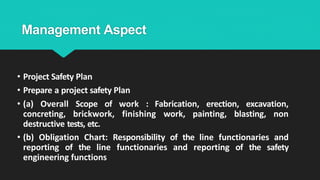 Management Aspect
• Project Safety Plan
• Prepare a project safety Plan
• (a) Overall Scope of work : Fabrication, erection, excavation,
concreting, brickwork, finishing work, painting, blasting, non
destructive tests, etc.
• (b) Obligation Chart: Responsibility of the line functionaries and
reporting of the line functionaries and reporting of the safety
engineering functions
 