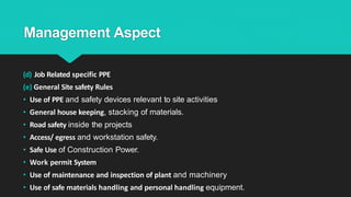 Management Aspect
(d) Job Related specific PPE
(e) General Site safety Rules
• Use of PPE and safety devices relevant to site activities
• General house keeping, stacking of materials.
• Road safety inside the projects
• Access/ egress and workstation safety.
• Safe Use of Construction Power.
• Work permit System
• Use of maintenance and inspection of plant and machinery
• Use of safe materials handling and personal handling equipment.
 