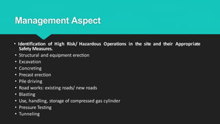 Management Aspect
• Identification of High Risk/ Hazardous Operations in the site and their Appropriate
Safety Measures.
• Structural and equipment erection
• Excavation
• Concreting
• Precast erection
• Pile driving
• Road works: existing roads/ new roads
• Blasting
• Use, handling, storage of compressed gas cylinder
• Pressure Testing
• Tunneling
 