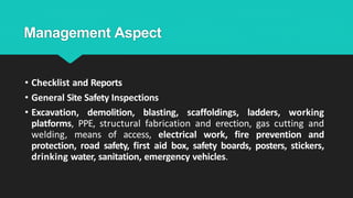 Management Aspect
• Checklist and Reports
• General Site Safety Inspections
• Excavation, demolition, blasting, scaffoldings, ladders, working
platforms, PPE, structural fabrication and erection, gas cutting and
welding, means of access, electrical work, fire prevention and
protection, road safety, first aid box, safety boards, posters, stickers,
drinking water, sanitation, emergency vehicles.
 