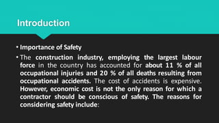 Introduction
• Importance of Safety
• The construction industry, employing the largest labour
force in the country has accounted for about 11 % of all
occupational injuries and 20 % of all deaths resulting from
occupational accidents. The cost of accidents is expensive.
However, economic cost is not the only reason for which a
contractor should be conscious of safety. The reasons for
considering safety include:
 