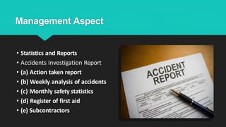 Management Aspect
• Statistics and Reports
• Accidents Investigation Report
• (a) Action taken report
• (b) Weekly analysis of accidents
• (c) Monthly safety statistics
• (d) Register of first aid
• (e) Subcontractors
 