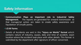 Safety Information
• Communication Plays an Important role in Industrial Safety
Management. The reports are generated for onward transmission so
that managerial action are taken to create safety awareness and
liquidation of Unsafe points.
• I.O.W Forms
• Details of Accidents are sent in this “Injury on Works” format which
contains nature of industry, causes, data and time of accident, exact
location where the accident took place with other details. This format is
submitted by the department after signature of officer concerned.
 