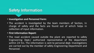 Safety Information
• Investigation and Personnel Form:
• The accident is investigated by the team members of Section, In
charge of safety and the facts are found out of which helps in
collection of input information.
• First Information Report:
• The road accident caused outside the plant are reported to safety
Engineering Dept./ authorized representative of the department
within 24 hrs. The information is sent to personal dept. Investigations
are carried out by the member of safety Engineering Department and
Personnel.
 