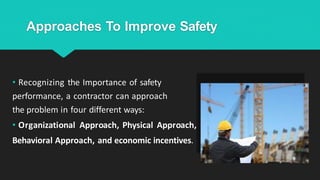 Approaches To Improve Safety
• Recognizing the Importance of safety
performance, a contractor can approach
the problem in four different ways:
• Organizational Approach, Physical Approach,
Behavioral Approach, and economic incentives.
 