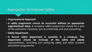 Approaches To Improve Safety
• Organizational Approach
• A safety programme cannot be successful without an appropriate
organizational setup. A company safety programme should be a part
of the contractor’s business, just as scheduling and cost accounting,
• Safety Department:
• A formal safety department is essential in a company. This
department should be incharge of the safety and jobsite
representatives, recording and analyzing safety and other accident
prevention programmes.
 