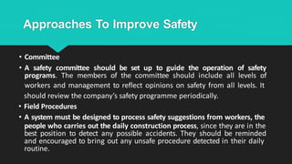 Approaches To Improve Safety
• Committee
• A safety committee should be set up to guide the operation of safety
programs. The members of the committee should include all levels of
workers and management to reflect opinions on safety from all levels. It
should review the company’s safety programme periodically.
• Field Procedures
• A system must be designed to process safety suggestions from workers, the
people who carries out the daily construction process, since they are in the
best position to detect any possible accidents. They should be reminded
and encouraged to bring out any unsafe procedure detected in their daily
routine.
 