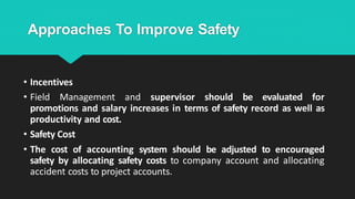 Approaches To Improve Safety
• Incentives
• Field Management and supervisor should be evaluated for
promotions and salary increases in terms of safety record as well as
productivity and cost.
• Safety Cost
• The cost of accounting system should be adjusted to encouraged
safety by allocating safety costs to company account and allocating
accident costs to project accounts.
 