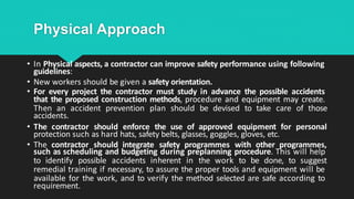 Physical Approach
• In Physical aspects, a contractor can improve safety performance using following
guidelines:
• New workers should be given a safety orientation.
• For every project the contractor must study in advance the possible accidents
that the proposed construction methods, procedure and equipment may create.
Then an accident prevention plan should be devised to take care of those
accidents.
• The contractor should enforce the use of approved equipment for personal
protection such as hard hats, safety belts, glasses, goggles, gloves, etc.
• The contractor should integrate safety programmes with other programmes,
such as scheduling and budgeting during preplanning procedure. This will help
to identify possible accidents inherent in the work to be done, to suggest
remedial training if necessary, to assure the proper tools and equipment will be
available for the work, and to verify the method selected are safe according to
requirement.
 