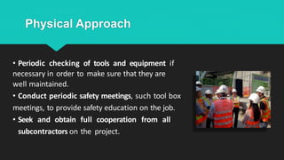 Physical Approach
• Periodic checking of tools and equipment if
necessary in order to make sure that they are
well maintained.
• Conduct periodic safety meetings, such tool box
meetings, to provide safety education on the job.
• Seek and obtain full cooperation from all
subcontractors on the project.
 