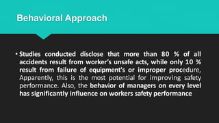 Behavioral Approach
• Studies conducted disclose that more than 80 % of all
accidents result from worker’s unsafe acts, while only 10 %
result from failure of equipment's or improper procedure,
Apparently, this is the most potential for improving safety
performance. Also, the behavior of managers on every level
has significantly influence on workers safety performance
 