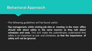 Behavioral Approach
• The following guidelines will be found useful:
• Top management, while visiting job sites or meeting in the main office
should talk about safety in the same manner as they talk about
schedules and costs. This will make the subordinates understand that
safety is an important as cost and schedules, so that the importance of
safety will not be ignored.
 