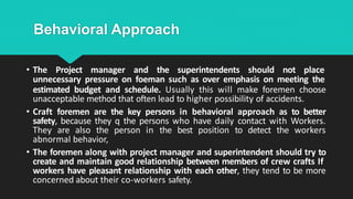Behavioral Approach
• The Project manager and the superintendents should not place
unnecessary pressure on foeman such as over emphasis on meeting the
estimated budget and schedule. Usually this will make foremen choose
unacceptable method that often lead to higher possibility of accidents.
• Craft foremen are the key persons in behavioral approach as to better
safety, because they q the persons who have daily contact with Workers.
They are also the person in the best position to detect the workers
abnormal behavior,
• The foremen along with project manager and superintendent should try to
create and maintain good relationship between members of crew crafts If
workers have pleasant relationship with each other, they tend to be more
concerned about their co-workers safety.
 