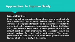 Approaches To Improve Safety
• Economic Incentives
• Owners as well as contractors should always bear in mind and take
into consideration the economic benefits due to safety at the
worksite. If a complete estimate should be taken into account for the
cost of their safety programme as percentage of direct field labour
costs, their estimate would result in some positive return for the
amount spent on safety programme. The contractors should also
reward workers for good safety performance. This creates
perseverance on their part to learn more, know, practice and strive
towards a high level of safety at the job site.
 