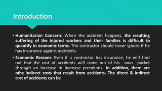 Introduction
• Humanitarian Concern: When the accident happens, the resulting
suffering of the injured workers and their families is difficult to
quantify in economic terms. The contractor should never ignore if he
has insurance against accidents.
• Economic Reasons: Even if a contractor has insurance, he will find
out that the cost of accidents will come out of his own pocket
through an increase in increase premiums. In addition, there are
othe indirect costs that result from accidents. The direct & indirect
cost of accidents can be
 