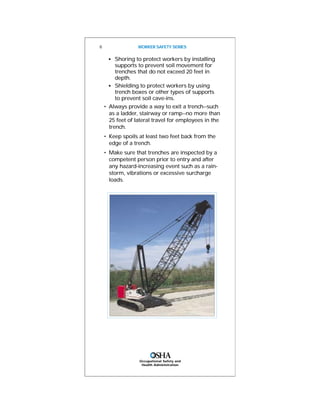 Occupational Safety and
Health Administration
s
Shoring to protect workers by installing
supports to prevent soil movement for
trenches that do not exceed 20 feet in
depth.
s
Shielding to protect workers by using
trench boxes or other types of supports
to prevent soil cave-ins.
• Always provide a way to exit a trench--such
as a ladder, stairway or ramp--no more than
25 feet of lateral travel for employees in the
trench.
• Keep spoils at least two feet back from the
edge of a trench.
• Make sure that trenches are inspected by a
competent person prior to entry and after
any hazard-increasing event such as a rain-
storm, vibrations or excessive surcharge
loads.
8 WORKER SAFETY SERIES
 