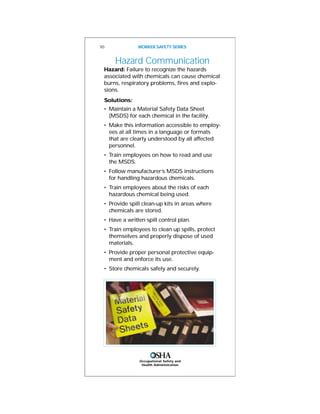 Occupational Safety and
Health Administration
Hazard Communication
Hazard: Failure to recognize the hazards
associated with chemicals can cause chemical
burns, respiratory problems, fires and explo-
sions.
Solutions:
• Maintain a Material Safety Data Sheet
(MSDS) for each chemical in the facility.
• Make this information accessible to employ-
ees at all times in a language or formats
that are clearly understood by all affected
personnel.
• Train employees on how to read and use
the MSDS.
• Follow manufacturer’s MSDS instructions
for handling hazardous chemicals.
• Train employees about the risks of each
hazardous chemical being used.
• Provide spill clean-up kits in areas where
chemicals are stored.
• Have a written spill control plan.
• Train employees to clean up spills, protect
themselves and properly dispose of used
materials.
• Provide proper personal protective equip-
ment and enforce its use.
• Store chemicals safely and securely.
10 WORKER SAFETY SERIES
 