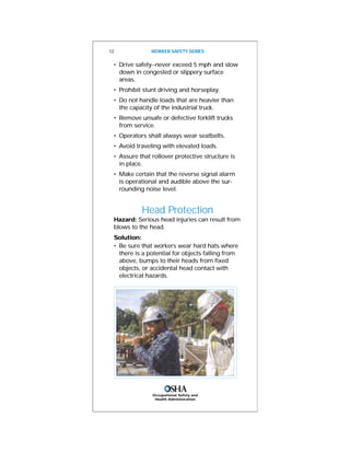• Drive safely--never exceed 5 mph and slow
down in congested or slippery surface
areas.
• Prohibit stunt driving and horseplay.
• Do not handle loads that are heavier than
the capacity of the industrial truck.
• Remove unsafe or defective forklift trucks
from service.
• Operators shall always wear seatbelts.
• Avoid traveling with elevated loads.
• Assure that rollover protective structure is
in place.
• Make certain that the reverse signal alarm
is operational and audible above the sur-
rounding noise level.
Head Protection
Hazard: Serious head injuries can result from
blows to the head.
Solution:
• Be sure that workers wear hard hats where
there is a potential for objects falling from
above, bumps to their heads from fixed
objects, or accidental head contact with
electrical hazards.
12 WORKER SAFETY SERIES
Occupational Safety and
Health Administration
 