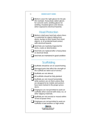 Occupational Safety and
Health Administration
❏Workers wear the right gloves for the job
(for example, heavy-duty rubber gloves
for concrete work, welding gloves for
welding, insulated gloves and sleeves
when exposed to electrical hazards).
Head Protection
❏Workers shall wear hard hats where there
is a potential for objects falling from
above, bumps to their heads from fixed
objects, or of accidental head contact
with electrical hazards.
❏Hard hats are routinely inspected for
dents, cracks or deterioration.
❏Hard hats are replaced after a heavy blow
or electrical shock.
❏Hard hats are maintained in good condition.
Scaffolding
❏Scaffolds should be set on sound footing.
❏Damaged parts that affect the strength of
the scaffold are taken out of service.
❏Scaffolds are not altered.
❏All scaffolds should be fully planked.
❏Scaffolds are not moved horizontally
while workers are on them unless they
are designed to be mobile and workers
have been trained in the proper proce-
dures.
❏Employees are not permitted to work on
scaffolds when covered with snow, ice, or
other slippery materials.
❏Scaffolds are not erected or moved within
10 feet of power lines.
❏Employees are not permitted to work on
scaffolds in bad weather or high winds
14 WORKER SAFETY SERIES
 
