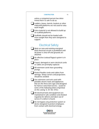 Occupational Safety and
Health Administration
unless a competent person has deter-
mined that it is safe to do so.
❏Ladders, boxes, barrels, buckets or other
makeshift platforms are not used to raise
work height.
❏Extra material is not allowed to build up
on scaffold platforms.
❏Scaffolds should not be loaded with
more weight than they were designed to
support.
Electrical Safety
❏Work on new and existing energized
(hot) electrical circuits is prohibited until
all power is shut off and grounds are
attached.
❏An effective Lockout/Tagout system is in
place.
❏Frayed, damaged or worn electrical cords
or cables are promptly replaced.
❏All extension cords have grounding
prongs.
❏Protect flexible cords and cables from
damage. Sharp corners and projections
should be avoided.
❏Use extension cord sets used with
portable electric tools and appliances
that are the three-wire type and designed
for hard or extra-hard service. (Look for
some of the following letters imprinted
on the casing: S, ST, SO, STO.)
❏All electrical tools and equipment are
maintained in safe condition and checked
regularly for defects and taken out of
service if a defect is found.
❏Do not bypass any protective system or
device designed to protect employees
from contact with electrical energy.
CONSTRUCTION 15
 