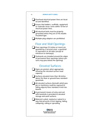 Occupational Safety and
Health Administration
❏Overhead electrical power lines are locat-
ed and identified.
❏Ensure that ladders, scaffolds, equipment
or materials never come within 10 feet of
electrical power lines.
❏All electrical tools must be properly
grounded unless they are of the double
insulated type.
❏Multiple plug adapters are prohibited.
Floor and Wall Openings
❏Floor openings (12 inches or more) are
guarded by a secured cover, a guardrail
or equivalent on all sides (except at
entrances to stairways).
❏Toeboards are installed around the edges
of permanent floor openings (where per-
sons may pass below the opening).
Elevated Surfaces
❏Signs are posted, when appropriate,
showing the elevated surface load
capacity.
❏Surfaces elevated more than 48 inches
above the floor or ground have standard
guardrails.
❏All elevated surfaces (beneath which peo-
ple or machinery could be exposed to
falling objects) have standard 4-inch toe-
boards.
❏A permanent means of entry and exit
with handrails is provided to elevated
storage and work surfaces.
❏Material is piled, stacked or racked in a
way that prevents it from tipping, falling,
collapsing, rolling or spreading.
16 WORKER SAFETY SERIES
 