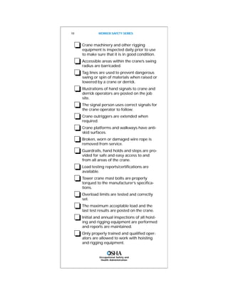 Occupational Safety and
Health Administration
❏Crane machinery and other rigging
equipment is inspected daily prior to use
to make sure that it is in good condition.
❏Accessible areas within the crane’s swing
radius are barricaded.
❏Tag lines are used to prevent dangerous
swing or spin of materials when raised or
lowered by a crane or derrick.
❏Illustrations of hand signals to crane and
derrick operators are posted on the job
site.
❏The signal person uses correct signals for
the crane operator to follow.
❏Crane outriggers are extended when
required.
❏Crane platforms and walkways have anti-
skid surfaces.
❏Broken, worn or damaged wire rope is
removed from service.
❏Guardrails, hand holds and steps are pro-
vided for safe and easy access to and
from all areas of the crane.
❏Load testing reports/certifications are
available.
❏Tower crane mast bolts are properly
torqued to the manufacturer’s specifica-
tions.
❏Overload limits are tested and correctly
set.
❏The maximum acceptable load and the
last test results are posted on the crane.
❏Initial and annual inspections of all hoist-
ing and rigging equipment are performed
and reports are maintained.
❏Only properly trained and qualified oper-
ators are allowed to work with hoisting
and rigging equipment.
18 WORKER SAFETY SERIES
 