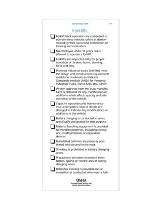 Occupational Safety and
Health Administration
CONSTRUCTION 19
Forklifts
❏Forklift truck operators are competent to
operate these vehicles safely as demon-
strated by their successful completion of
training and evaluation.
❏No employee under 18 years old is
allowed to operate a forklift.
❏Forklifts are inspected daily for proper
condition of brakes, horns, steering,
forks and tires.
❏Powered industrial trucks (forklifts) meet
the design and construction requirements
established in American National
Standards Institute (ANSI) for Powered
IndustrialTrucks, Part II ANSI B56.1-1969.
❏Written approval from the truck manufac-
turer is obtained for any modification or
additions which affect capacity and safe
operation of the vehicle.
❏Capacity, operation and maintenance
instruction plates, tags or decals are
changed to indicate any modifications or
additions to the vehicle.
❏Battery charging is conducted in areas
specifically designated for that purpose.
❏Material handling equipment is provided
for handling batteries, including convey-
ors, overhead hoists or equivalent
devices.
❏Reinstalled batteries are properly posi-
tioned and secured in the truck.
❏Smoking is prohibited in battery charging
areas.
❏Precautions are taken to prevent open
flames, sparks or electric arcs in battery
charging areas.
❏Refresher training is provided and an
evaluation is conducted whenever a fork-
 