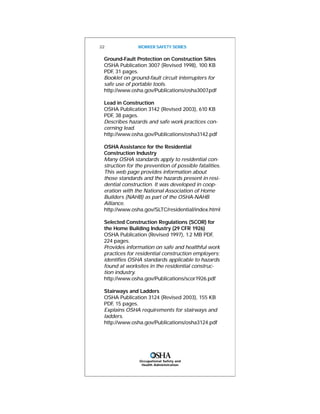 Occupational Safety and
Health Administration
Ground-Fault Protection on Construction Sites
OSHA Publication 3007 (Revised 1998), 100 KB
PDF, 31 pages.
Booklet on ground-fault circuit interrupters for
safe use of portable tools.
http://www.osha.gov/Publications/osha3007.pdf
Lead in Construction
OSHA Publication 3142 (Revised 2003), 610 KB
PDF, 38 pages.
Describes hazards and safe work practices con-
cerning lead.
http://www.osha.gov/Publications/osha3142.pdf
OSHA Assistance for the Residential
Construction Industry
Many OSHA standards apply to residential con-
struction for the prevention of possible fatalities.
This web page provides information about
those standards and the hazards present in resi-
dential construction. It was developed in coop-
eration with the National Association of Home
Builders (NAHB) as part of the OSHA-NAHB
Alliance.
http://www.osha.gov/SLTC/residential/index.html
Selected Construction Regulations (SCOR) for
the Home Building Industry (29 CFR 1926)
OSHA Publication (Revised 1997), 1.2 MB PDF,
224 pages.
Provides information on safe and healthful work
practices for residential construction employers;
identifies OSHA standards applicable to hazards
found at worksites in the residential construc-
tion industry.
http://www.osha.gov/Publications/scor1926.pdf
Stairways and Ladders
OSHA Publication 3124 (Revised 2003), 155 KB
PDF, 15 pages.
Explains OSHA requirements for stairways and
ladders.
http://www.osha.gov/Publications/osha3124.pdf
22 WORKER SAFETY SERIES
 